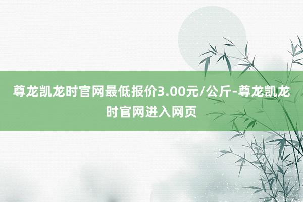 尊龙凯龙时官网最低报价3.00元/公斤-尊龙凯龙时官网进入网页