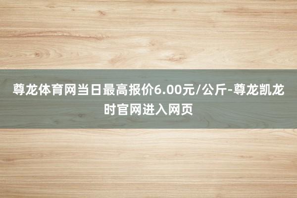 尊龙体育网当日最高报价6.00元/公斤-尊龙凯龙时官网进入网页