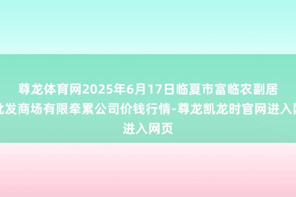 尊龙体育网2025年6月17日临夏市富临农副居品批发商场有限牵累公司价钱行情-尊龙凯龙时官网进入网页