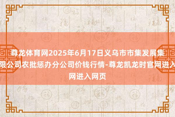 尊龙体育网2025年6月17日义乌市市集发展集团有限公司农批惩办分公司价钱行情-尊龙凯龙时官网进入网页