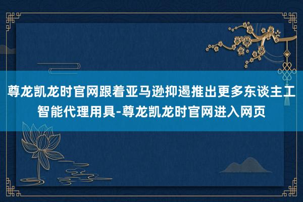 尊龙凯龙时官网跟着亚马逊抑遏推出更多东谈主工智能代理用具-尊龙凯龙时官网进入网页