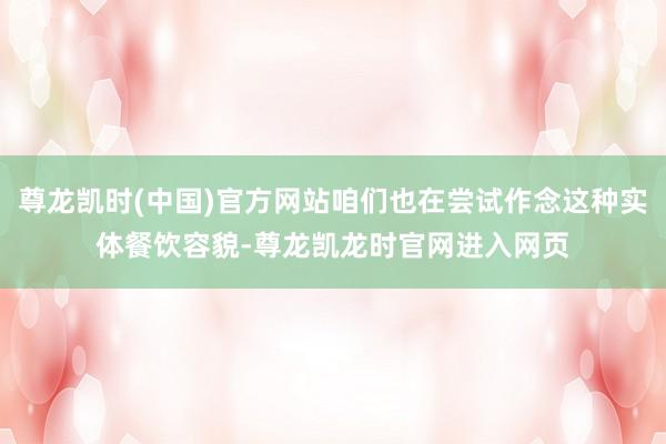 尊龙凯时(中国)官方网站咱们也在尝试作念这种实体餐饮容貌-尊龙凯龙时官网进入网页