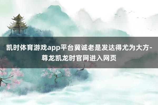 凯时体育游戏app平台冀诚老是发达得尤为大方-尊龙凯龙时官网进入网页