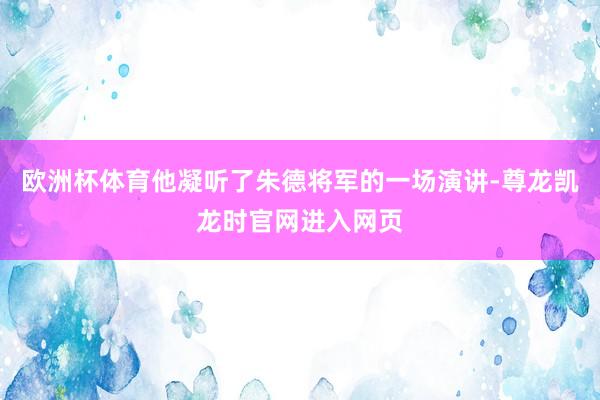 欧洲杯体育他凝听了朱德将军的一场演讲-尊龙凯龙时官网进入网页