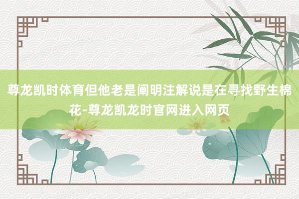 尊龙凯时体育但他老是阐明注解说是在寻找野生棉花-尊龙凯龙时官网进入网页