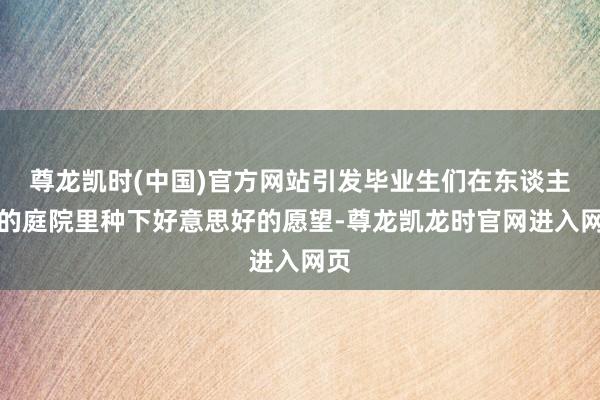 尊龙凯时(中国)官方网站引发毕业生们在东谈主生的庭院里种下好意思好的愿望-尊龙凯龙时官网进入网页