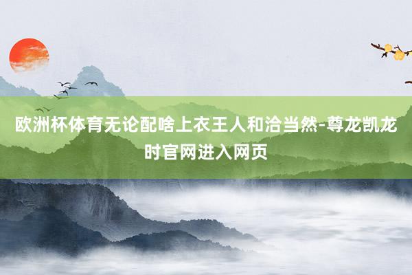 欧洲杯体育无论配啥上衣王人和洽当然-尊龙凯龙时官网进入网页