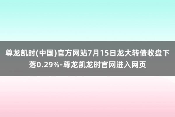 尊龙凯时(中国)官方网站7月15日龙大转债收盘下落0.29%-尊龙凯龙时官网进入网页