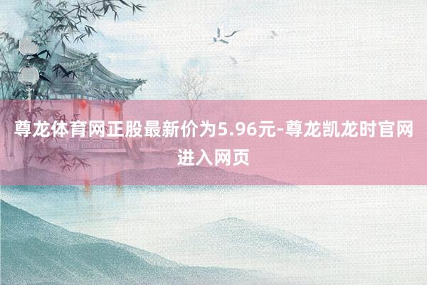 尊龙体育网正股最新价为5.96元-尊龙凯龙时官网进入网页