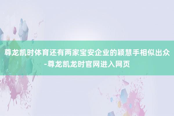 尊龙凯时体育还有两家宝安企业的颖慧手相似出众-尊龙凯龙时官网进入网页