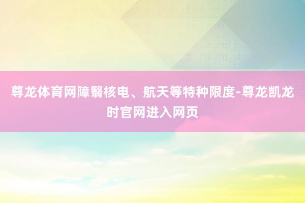 尊龙体育网障翳核电、航天等特种限度-尊龙凯龙时官网进入网页