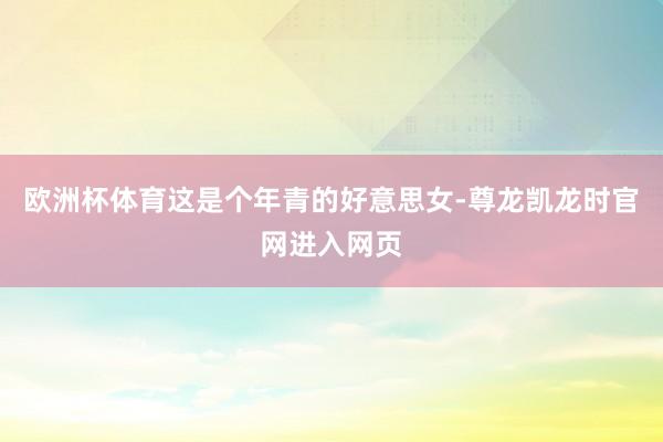 欧洲杯体育这是个年青的好意思女-尊龙凯龙时官网进入网页