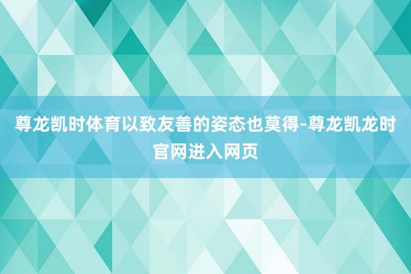 尊龙凯时体育以致友善的姿态也莫得-尊龙凯龙时官网进入网页