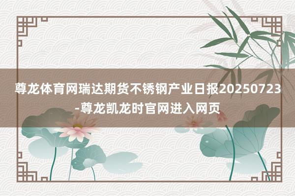 尊龙体育网瑞达期货不锈钢产业日报20250723-尊龙凯龙时官网进入网页