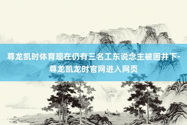 尊龙凯时体育现在仍有三名工东说念主被困井下-尊龙凯龙时官网进入网页
