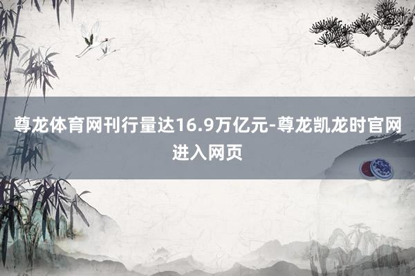 尊龙体育网刊行量达16.9万亿元-尊龙凯龙时官网进入网页