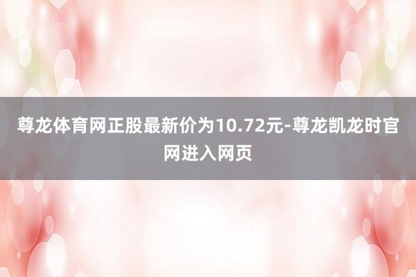 尊龙体育网正股最新价为10.72元-尊龙凯龙时官网进入网页
