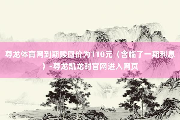 尊龙体育网到期赎回价为110元（含临了一期利息）-尊龙凯龙时官网进入网页