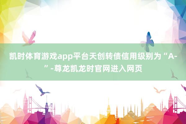 凯时体育游戏app平台天创转债信用级别为“A-”-尊龙凯龙时官网进入网页
