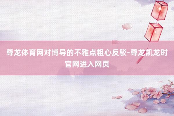 尊龙体育网对博导的不雅点粗心反驳-尊龙凯龙时官网进入网页