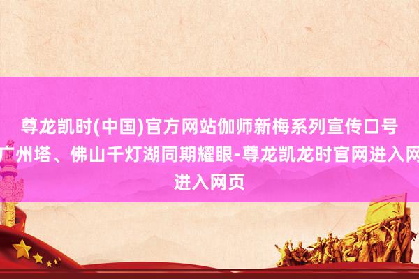 尊龙凯时(中国)官方网站伽师新梅系列宣传口号在广州塔、佛山千灯湖同期耀眼-尊龙凯龙时官网进入网页