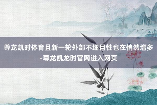 尊龙凯时体育且新一轮外部不细目性也在悄然增多-尊龙凯龙时官网进入网页