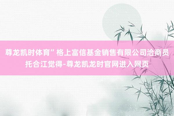 尊龙凯时体育”格上富信基金销售有限公司洽商员托合江觉得-尊龙凯龙时官网进入网页
