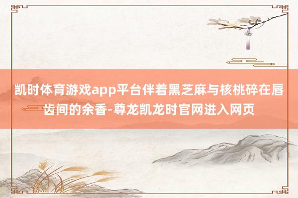 凯时体育游戏app平台伴着黑芝麻与核桃碎在唇齿间的余香-尊龙凯龙时官网进入网页
