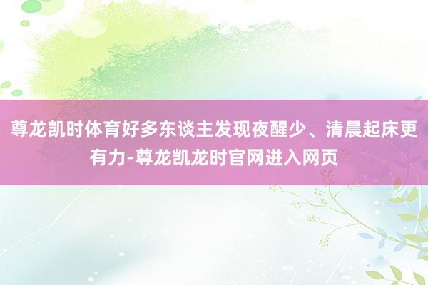 尊龙凯时体育好多东谈主发现夜醒少、清晨起床更有力-尊龙凯龙时官网进入网页