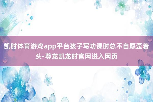 凯时体育游戏app平台孩子写功课时总不自愿歪着头-尊龙凯龙时官网进入网页