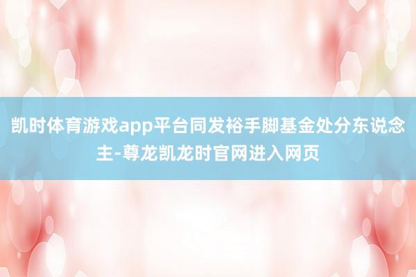 凯时体育游戏app平台同发裕手脚基金处分东说念主-尊龙凯龙时官网进入网页
