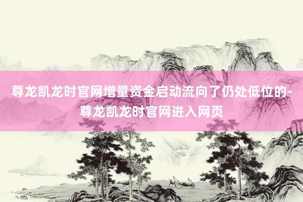 尊龙凯龙时官网增量资金启动流向了仍处低位的-尊龙凯龙时官网进入网页