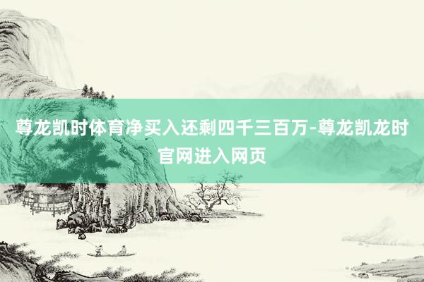 尊龙凯时体育净买入还剩四千三百万-尊龙凯龙时官网进入网页