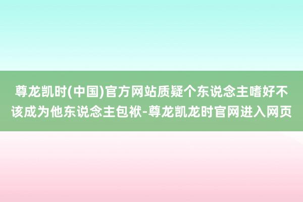 尊龙凯时(中国)官方网站质疑个东说念主嗜好不该成为他东说念主包袱-尊龙凯龙时官网进入网页