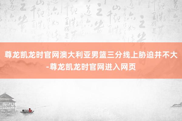 尊龙凯龙时官网澳大利亚男篮三分线上胁迫并不大-尊龙凯龙时官网进入网页
