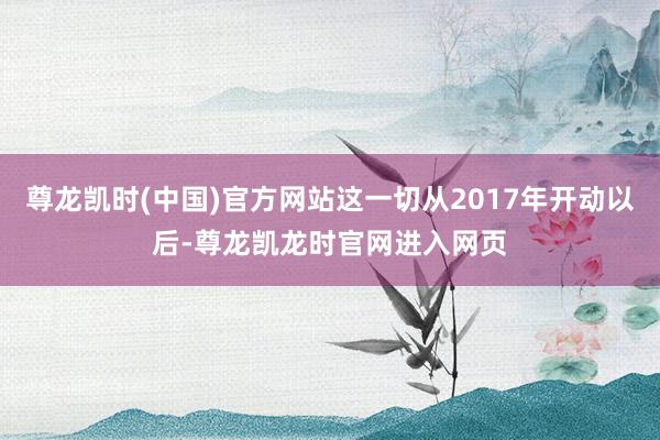尊龙凯时(中国)官方网站这一切从2017年开动以后-尊龙凯龙时官网进入网页