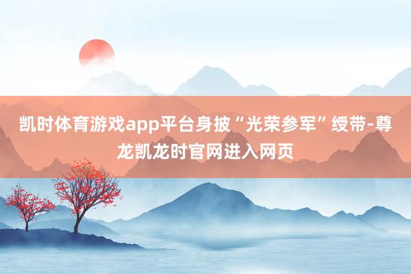凯时体育游戏app平台身披“光荣参军”绶带-尊龙凯龙时官网进入网页