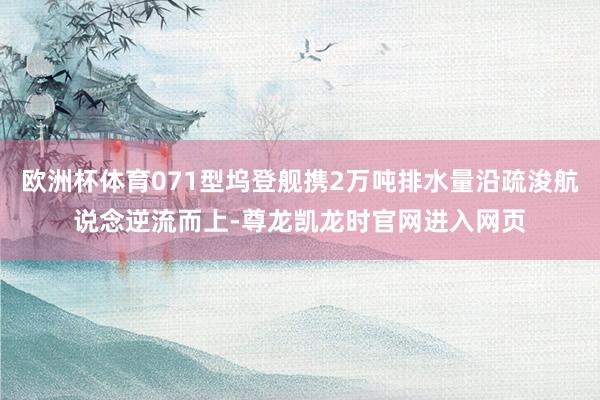欧洲杯体育071型坞登舰携2万吨排水量沿疏浚航说念逆流而上-尊龙凯龙时官网进入网页