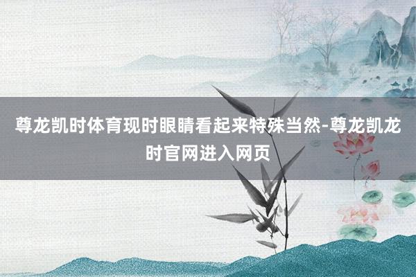 尊龙凯时体育现时眼睛看起来特殊当然-尊龙凯龙时官网进入网页