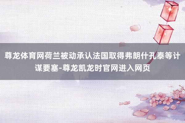 尊龙体育网荷兰被动承认法国取得弗朗什孔泰等计谋要塞-尊龙凯龙时官网进入网页