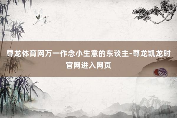 尊龙体育网万一作念小生意的东谈主-尊龙凯龙时官网进入网页