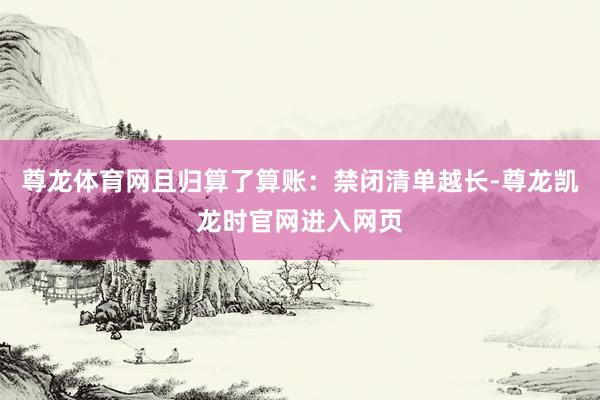 尊龙体育网且归算了算账：禁闭清单越长-尊龙凯龙时官网进入网页