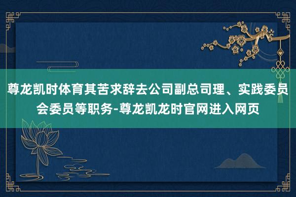 尊龙凯时体育其苦求辞去公司副总司理、实践委员会委员等职务-尊龙凯龙时官网进入网页