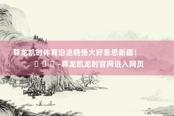 尊龙凯时体育沿途晓悟大好意思新疆！            			-尊龙凯龙时官网进入网页