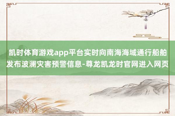 凯时体育游戏app平台实时向南海海域通行船舶发布波澜灾害预警信息-尊龙凯龙时官网进入网页