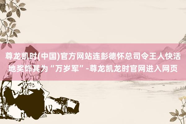 尊龙凯时(中国)官方网站连彭德怀总司令王人快活地奖饰其为“万岁军”-尊龙凯龙时官网进入网页