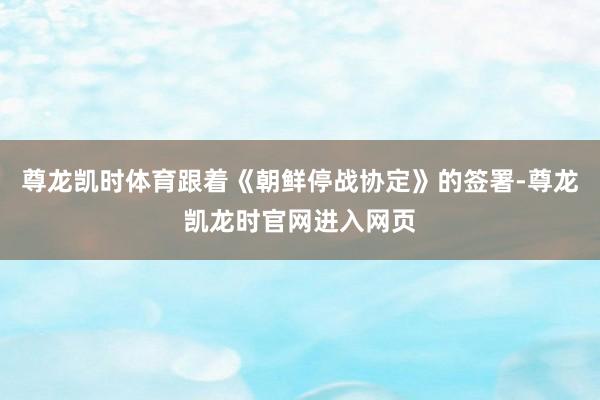 尊龙凯时体育跟着《朝鲜停战协定》的签署-尊龙凯龙时官网进入网页