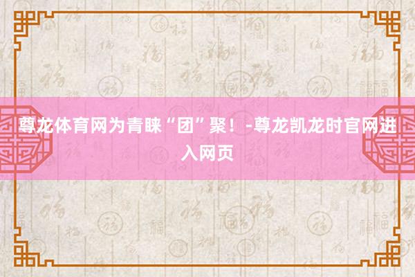 尊龙体育网为青睐“团”聚！-尊龙凯龙时官网进入网页
