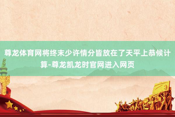 尊龙体育网将终末少许情分皆放在了天平上恭候计算-尊龙凯龙时官网进入网页