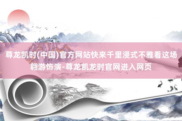 尊龙凯时(中国)官方网站快来千里浸式不雅看这场翱游饰演-尊龙凯龙时官网进入网页
